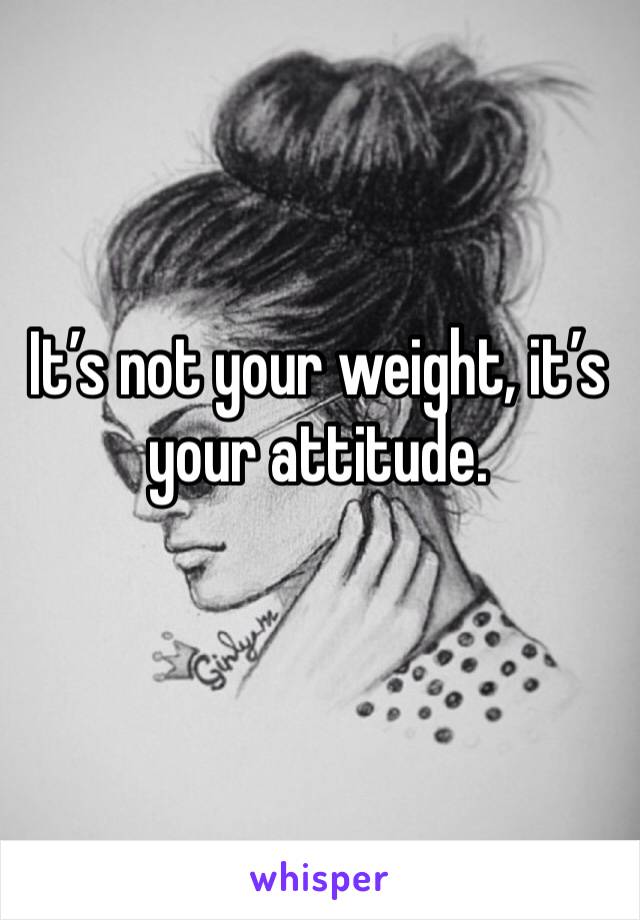 It’s not your weight, it’s your attitude. 
