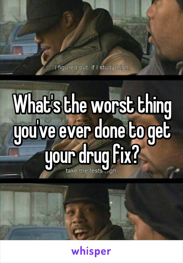 What's the worst thing you've ever done to get your drug fix?