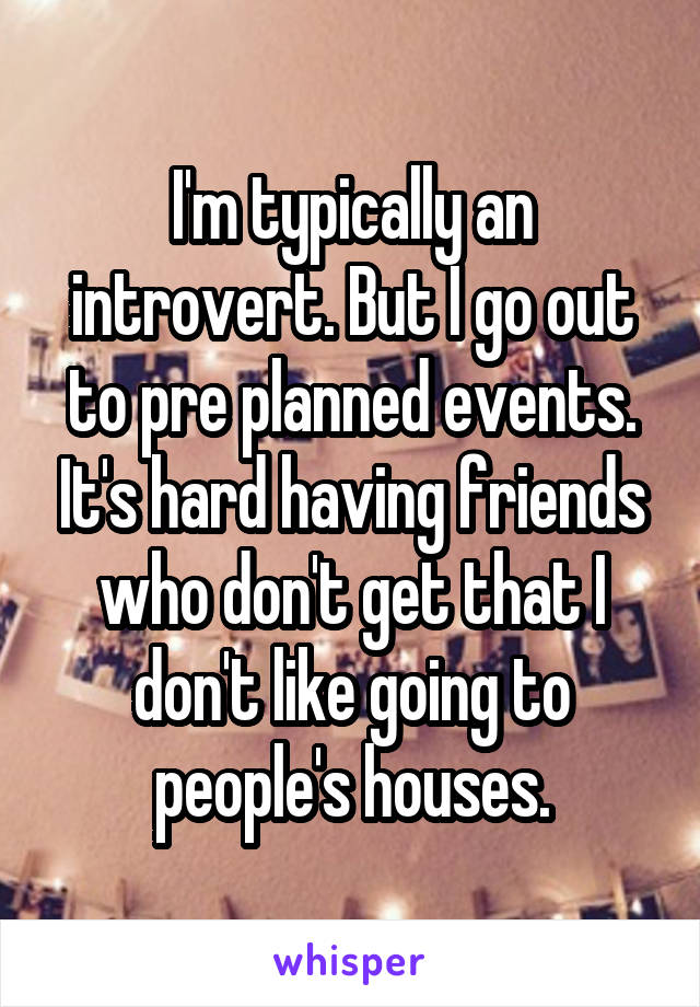 I'm typically an introvert. But I go out to pre planned events. It's hard having friends who don't get that I don't like going to people's houses.