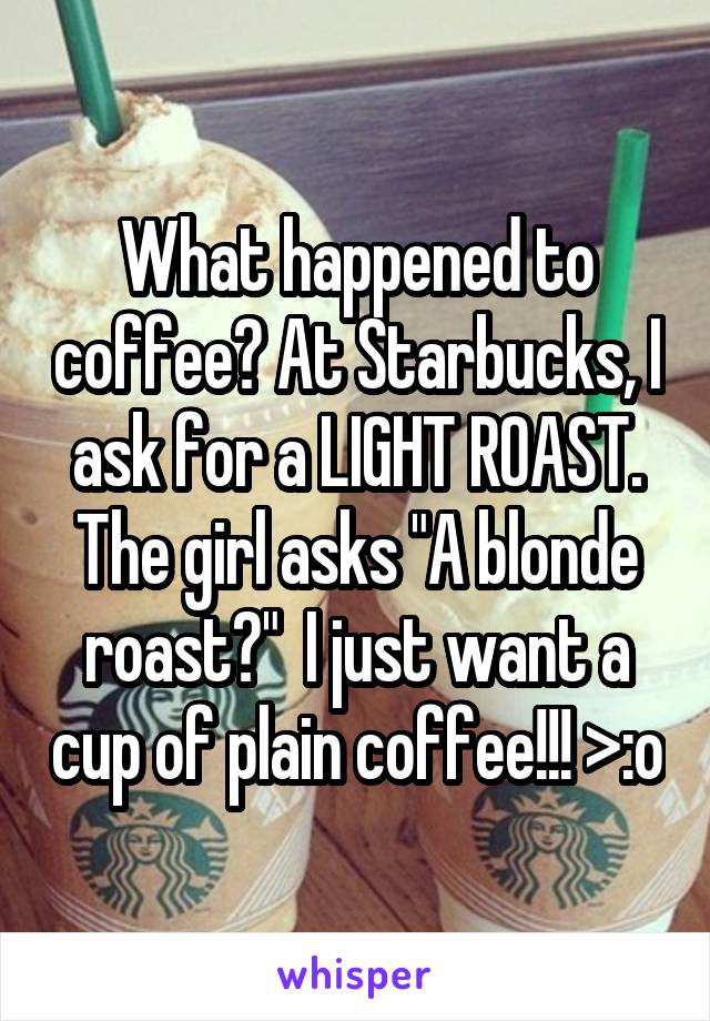 What happened to coffee? At Starbucks, I ask for a LIGHT ROAST. The girl asks "A blonde roast?"  I just want a cup of plain coffee!!! >:o