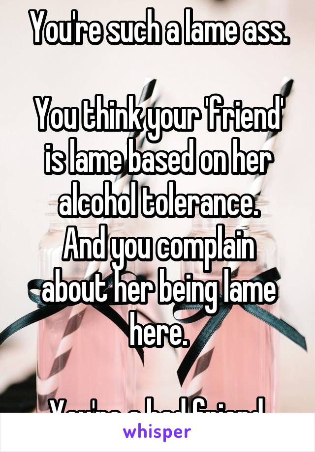 You're such a lame ass.

You think your 'friend' is lame based on her alcohol tolerance.
And you complain about her being lame here.

You're a bad friend.