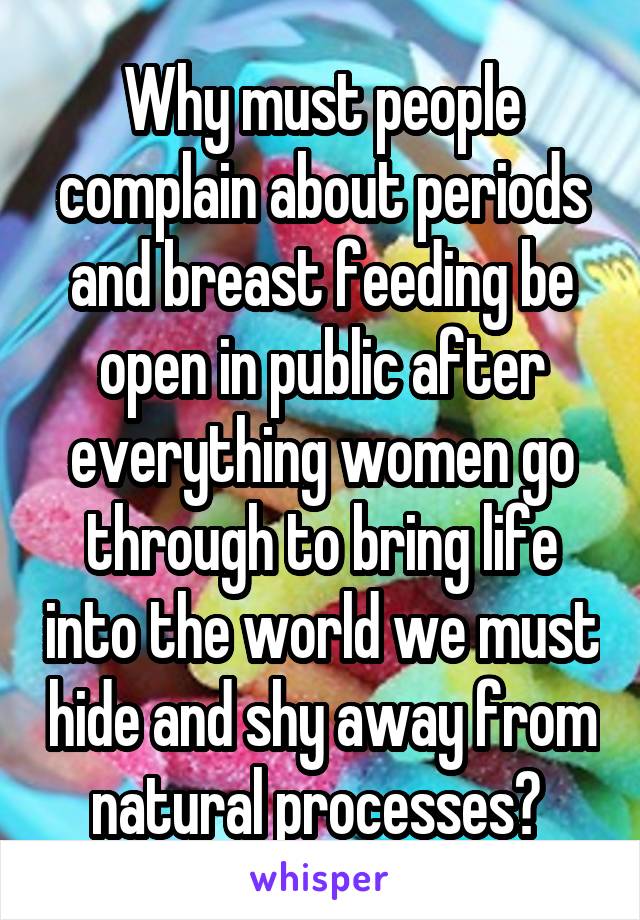 Why must people complain about periods and breast feeding be open in public after everything women go through to bring life into the world we must hide and shy away from natural processes? 