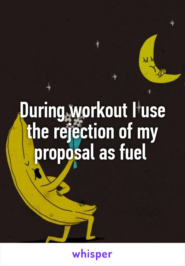 During workout I use the rejection of my proposal as fuel 