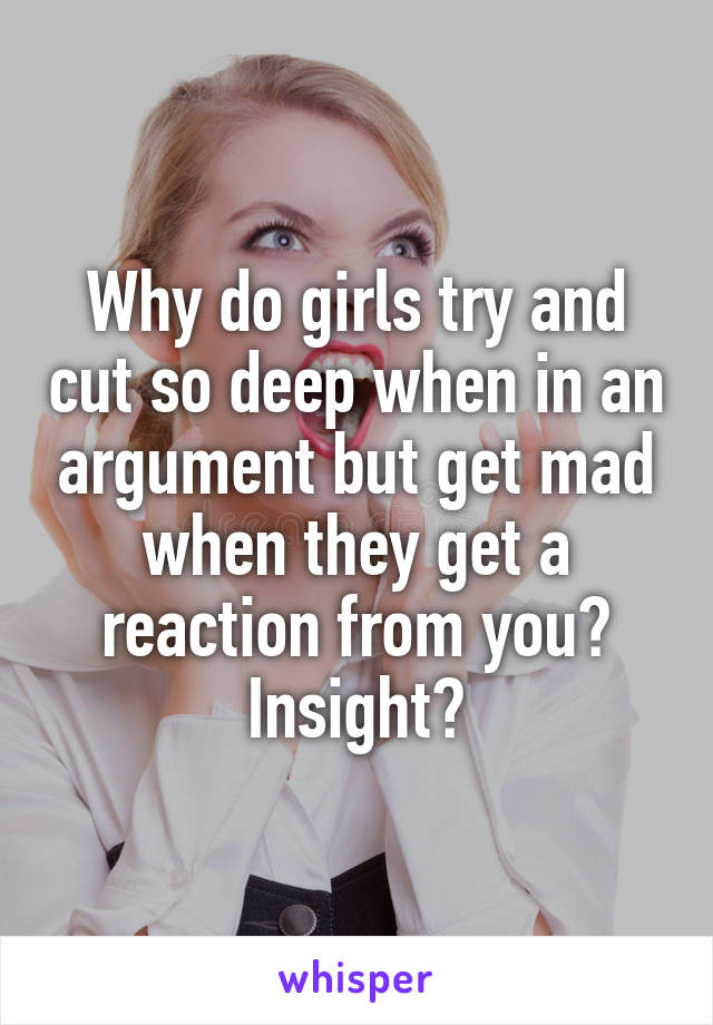 Why do girls try and cut so deep when in an argument but get mad when they get a reaction from you? Insight?