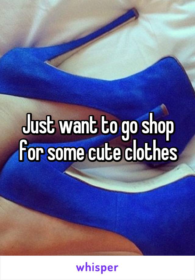 Just want to go shop for some cute clothes