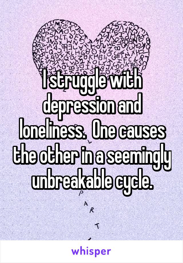 I struggle with depression and loneliness.  One causes the other in a seemingly unbreakable cycle.