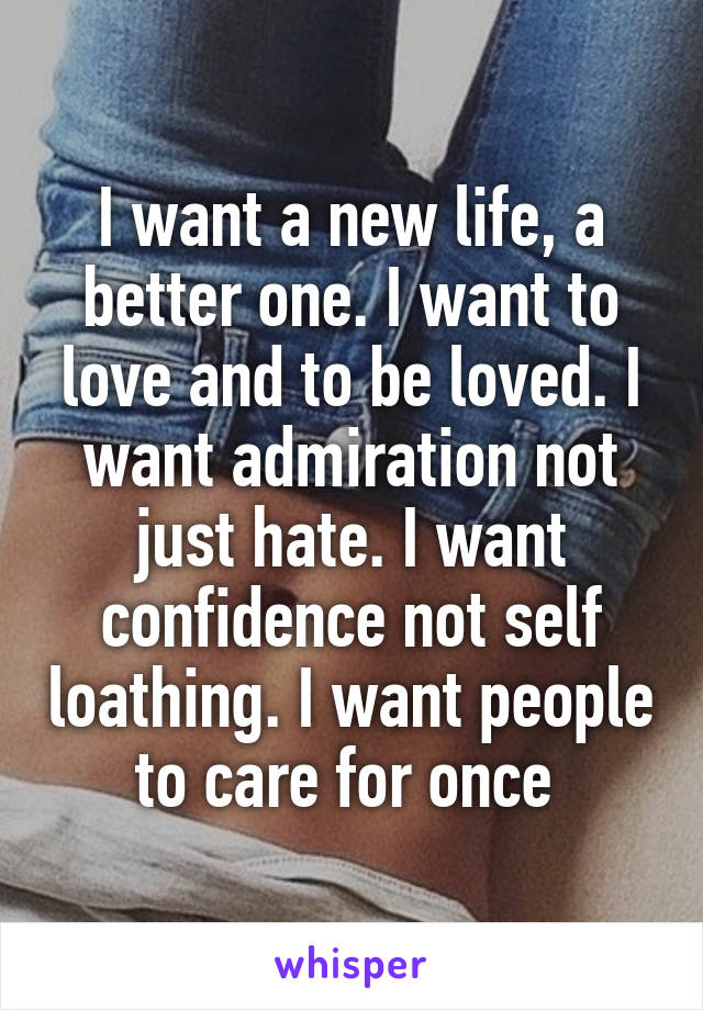 I want a new life, a better one. I want to love and to be loved. I want admiration not just hate. I want confidence not self loathing. I want people to care for once 