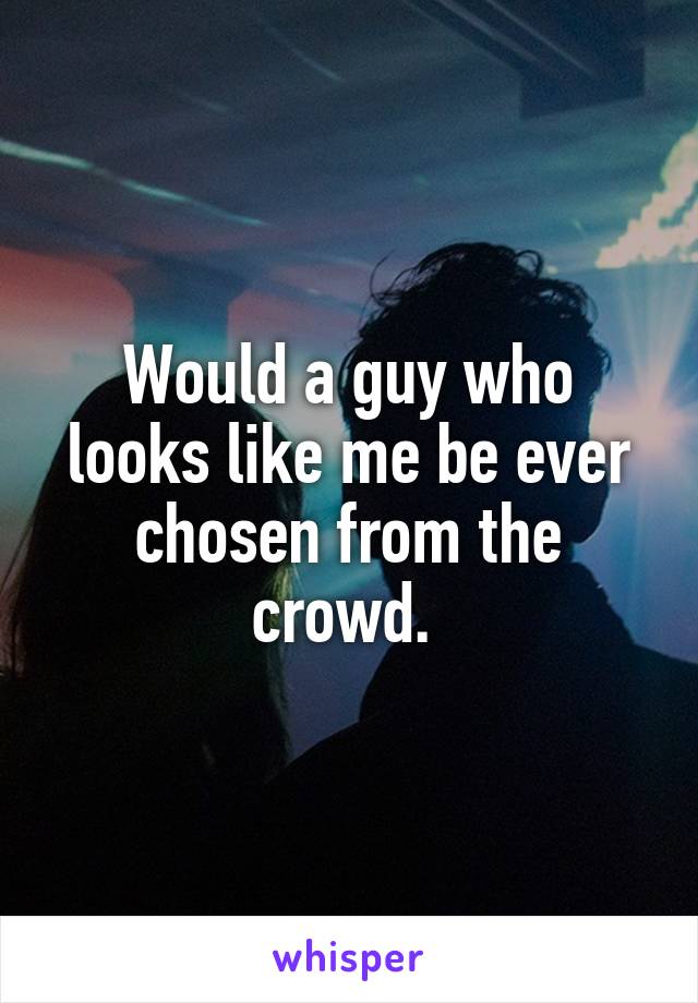 Would a guy who looks like me be ever chosen from the crowd. 