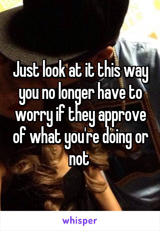 Just look at it this way you no longer have to worry if they approve of what you're doing or not 