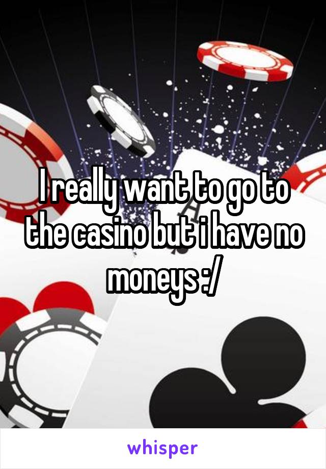 I really want to go to the casino but i have no moneys :/