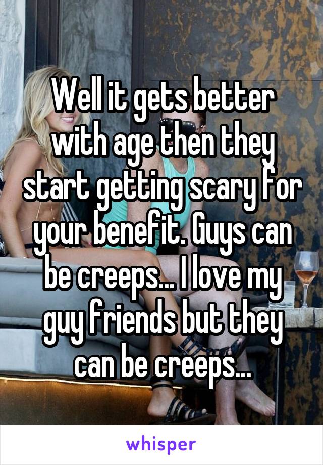 Well it gets better with age then they start getting scary for your benefit. Guys can be creeps... I love my guy friends but they can be creeps...
