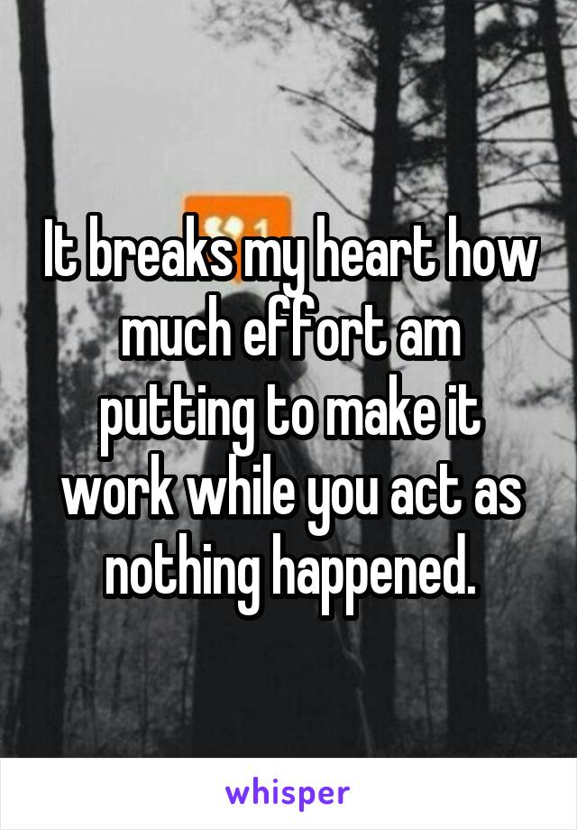 It breaks my heart how much effort am putting to make it work while you act as nothing happened.