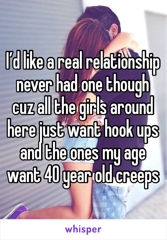 I’d like a real relationship never had one though cuz all the girls around here just want hook ups and the ones my age want 40 year old creeps