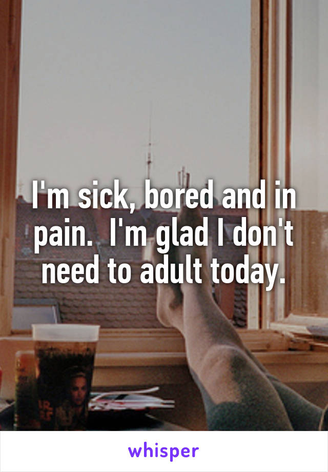 I'm sick, bored and in pain.  I'm glad I don't need to adult today.