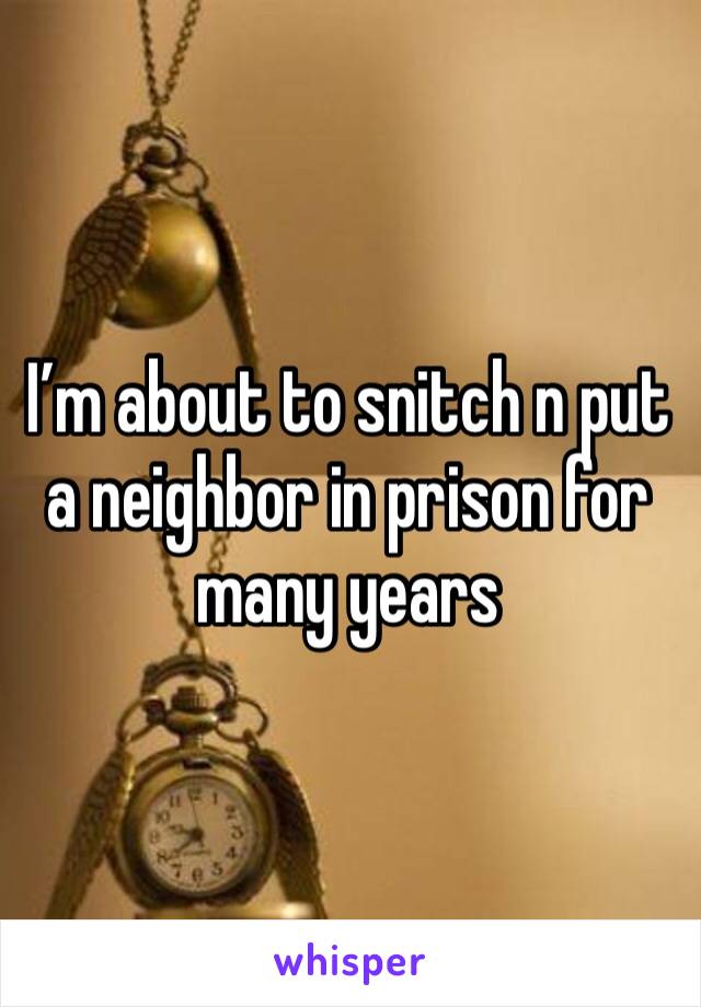 I’m about to snitch n put a neighbor in prison for many years