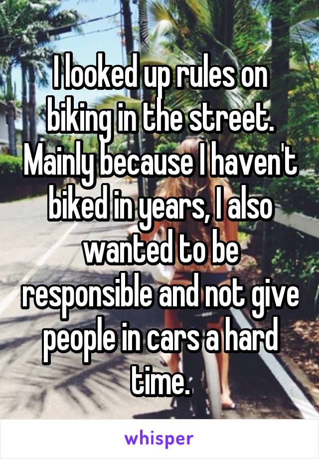 I looked up rules on biking in the street. Mainly because I haven't biked in years, I also wanted to be responsible and not give people in cars a hard time.