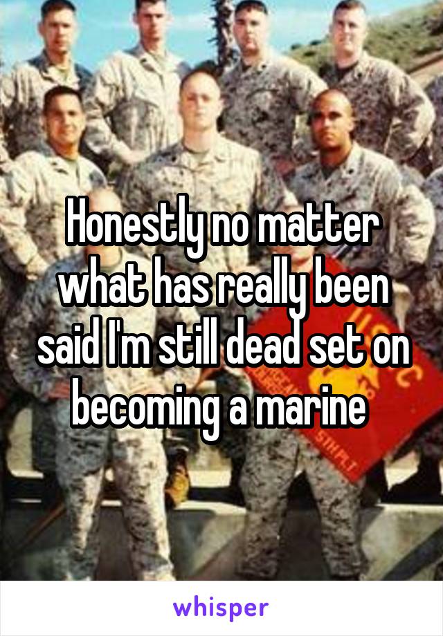 Honestly no matter what has really been said I'm still dead set on becoming a marine 