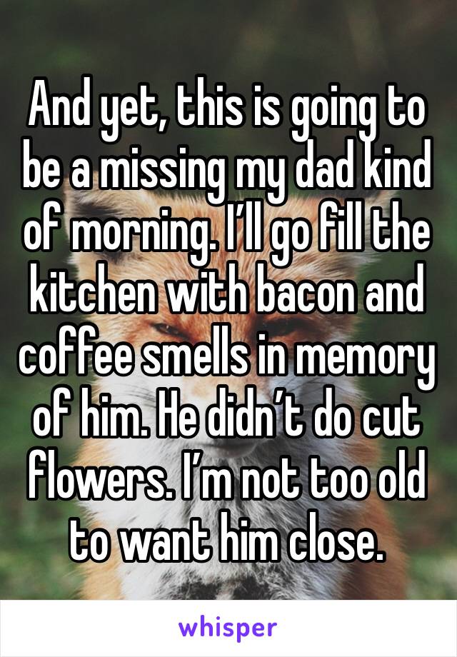 And yet, this is going to be a missing my dad kind of morning. I’ll go fill the kitchen with bacon and coffee smells in memory of him. He didn’t do cut flowers. I’m not too old to want him close.