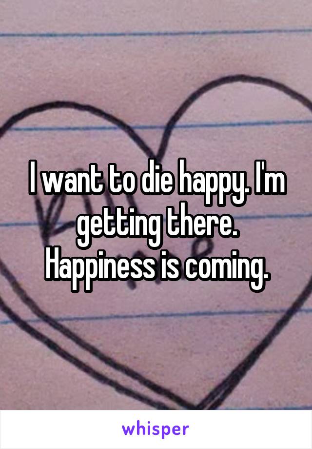 I want to die happy. I'm getting there. Happiness is coming.