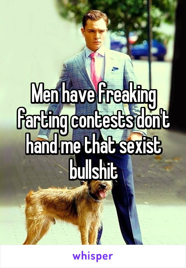 Men have freaking farting contests don't hand me that sexist bullshit
