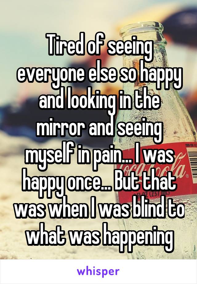 Tired of seeing everyone else so happy and looking in the mirror and seeing myself in pain... I was happy once... But that was when I was blind to what was happening