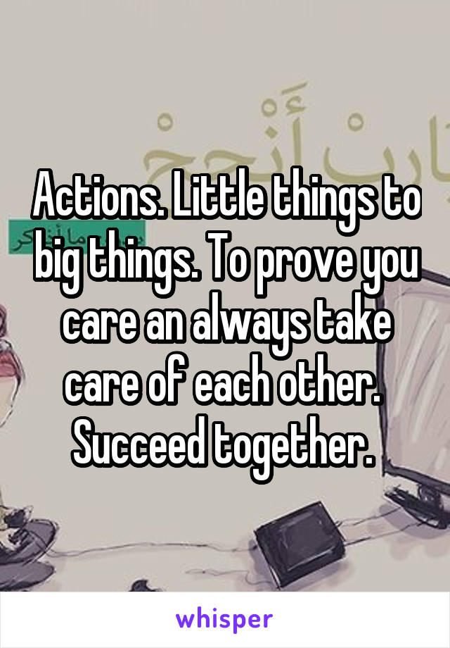 Actions. Little things to big things. To prove you care an always take care of each other.  Succeed together. 