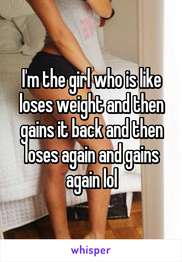 I'm the girl who is like loses weight and then gains it back and then loses again and gains again lol