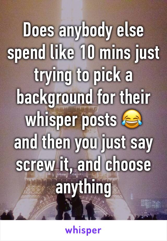 Does anybody else spend like 10 mins just trying to pick a background for their whisper posts 😂 
and then you just say screw it, and choose anything 