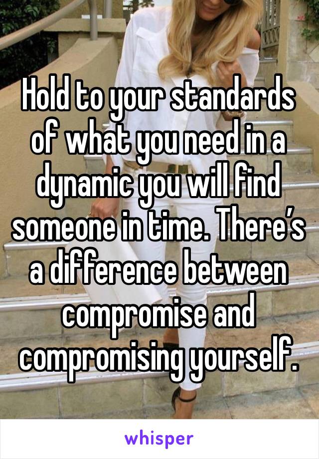 Hold to your standards of what you need in a dynamic you will find someone in time. There’s a difference between compromise and compromising yourself. 
