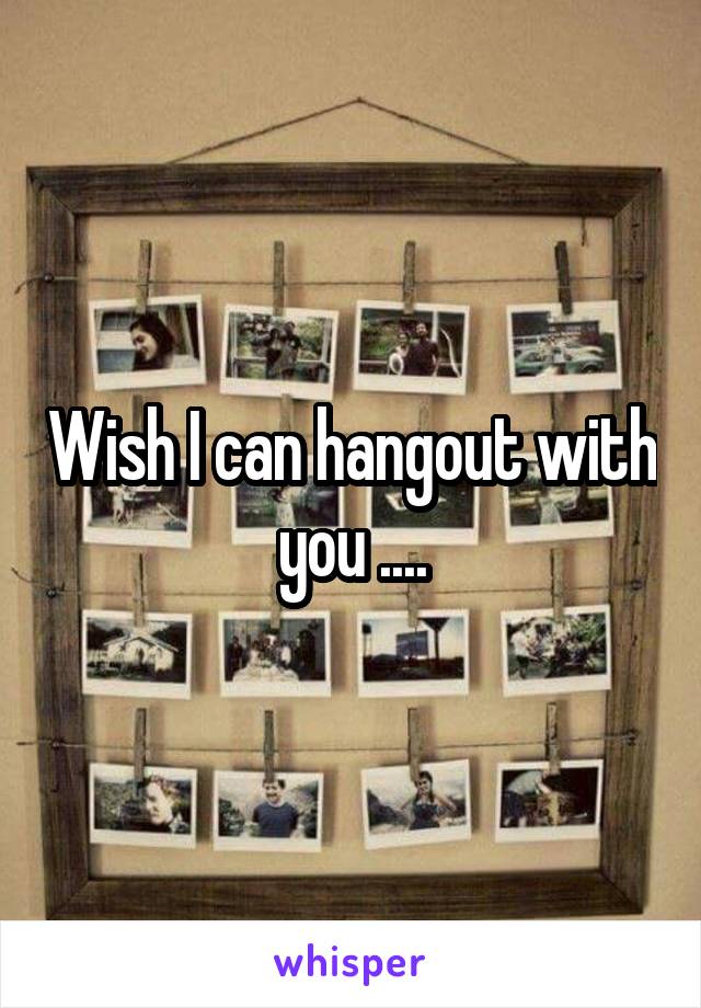 Wish I can hangout with you ....