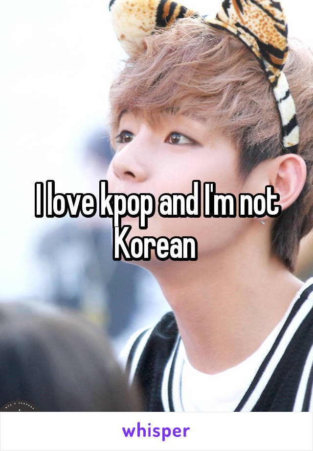 I love kpop and I'm not Korean 