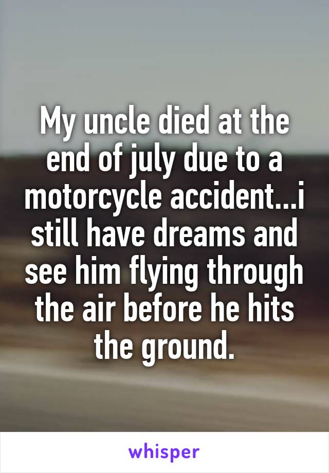 My uncle died at the end of july due to a motorcycle accident...i still have dreams and see him flying through the air before he hits the ground.