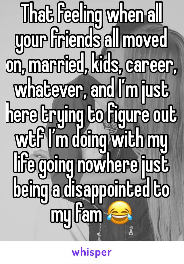 That feeling when all your friends all moved on, married, kids, career, whatever, and I’m just here trying to figure out wtf I’m doing with my life going nowhere just being a disappointed to my fam 😂