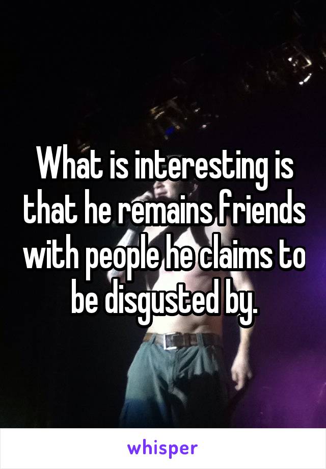 What is interesting is that he remains friends with people he claims to be disgusted by.