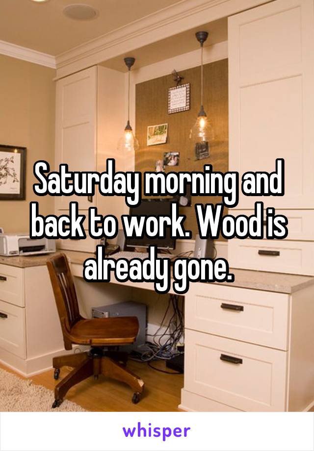 Saturday morning and back to work. Wood is already gone.