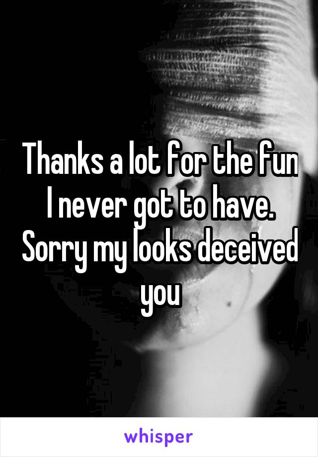 Thanks a lot for the fun I never got to have. Sorry my looks deceived you