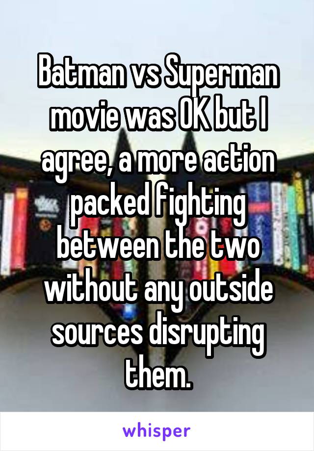 Batman vs Superman movie was OK but I agree, a more action packed fighting between the two without any outside sources disrupting them.
