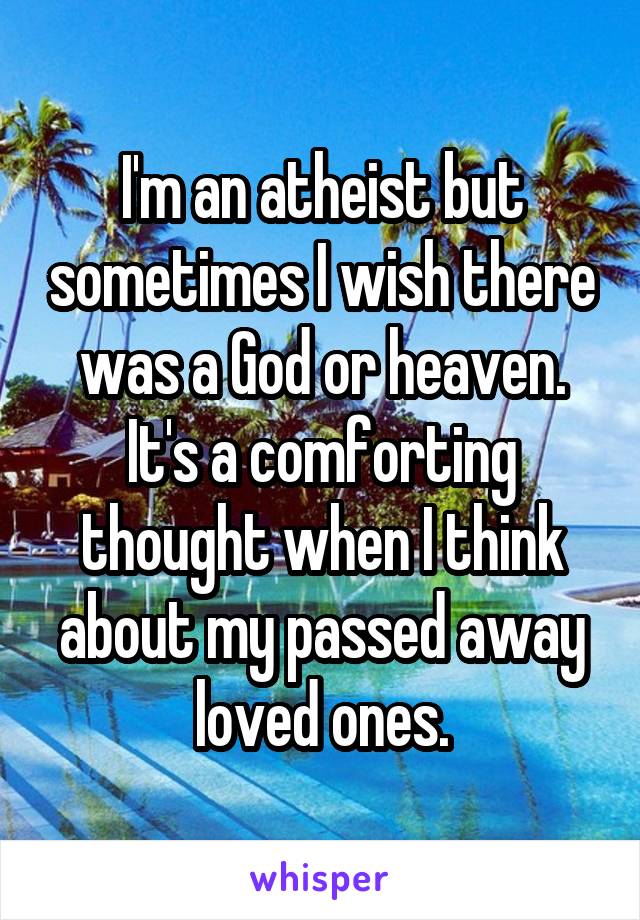 I'm an atheist but sometimes I wish there was a God or heaven. It's a comforting thought when I think about my passed away loved ones.