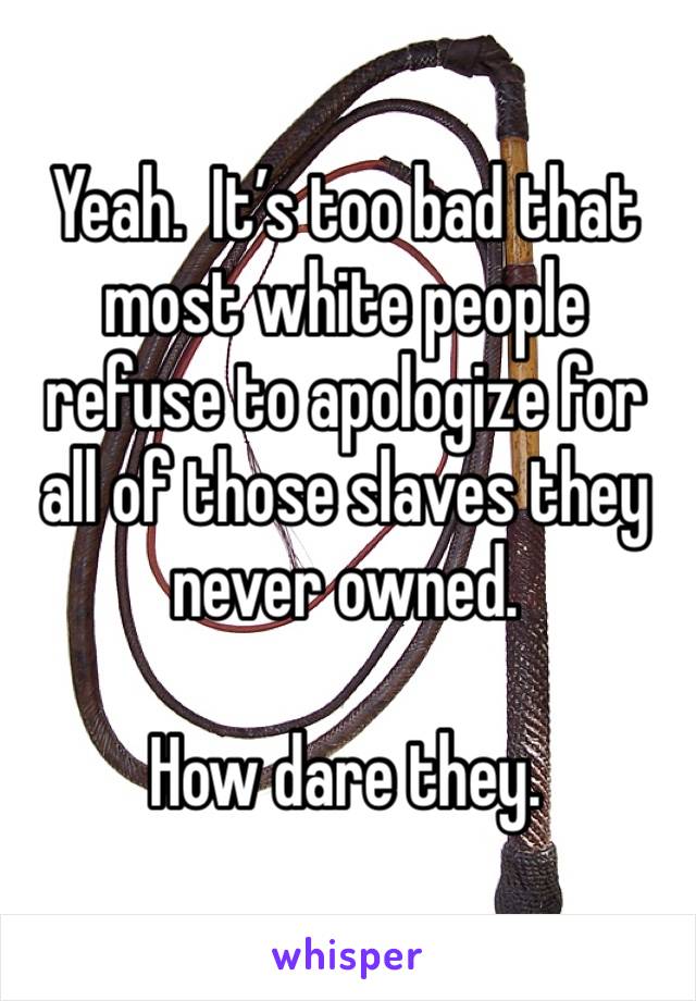 Yeah.  It’s too bad that most white people refuse to apologize for all of those slaves they never owned.

How dare they.