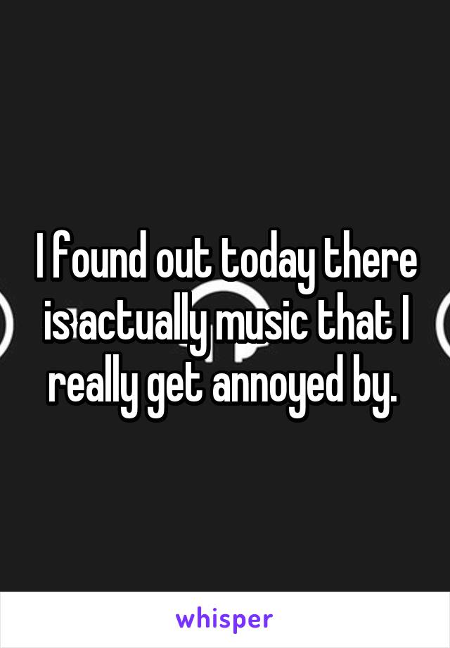 I found out today there is actually music that I really get annoyed by. 