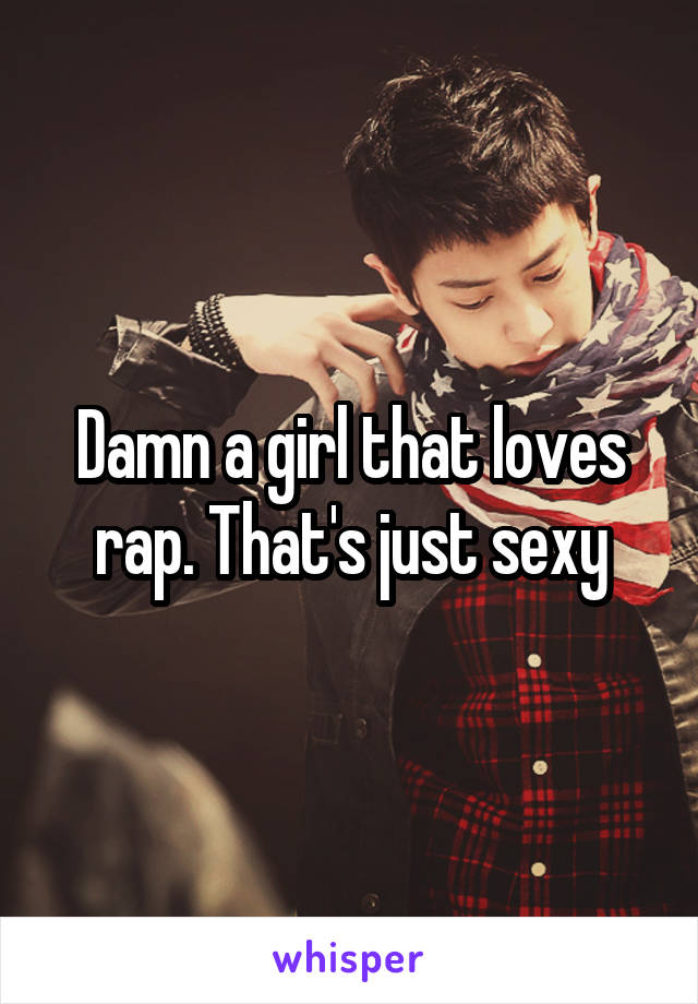 Damn a girl that loves rap. That's just sexy