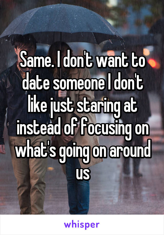 Same. I don't want to date someone I don't like just staring at instead of focusing on what's going on around us
