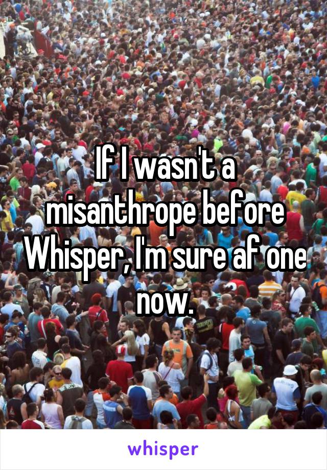 If I wasn't a misanthrope before Whisper, I'm sure af one now.