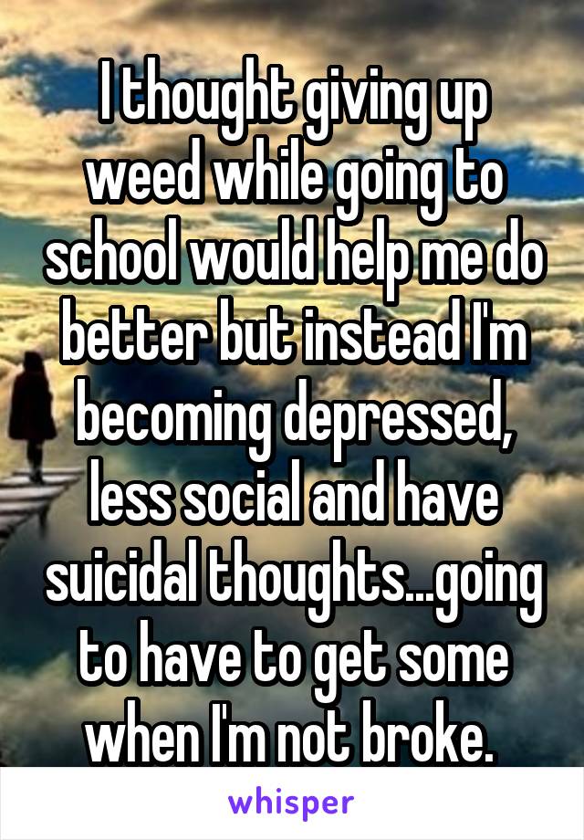 I thought giving up weed while going to school would help me do better but instead I'm becoming depressed, less social and have suicidal thoughts...going to have to get some when I'm not broke. 