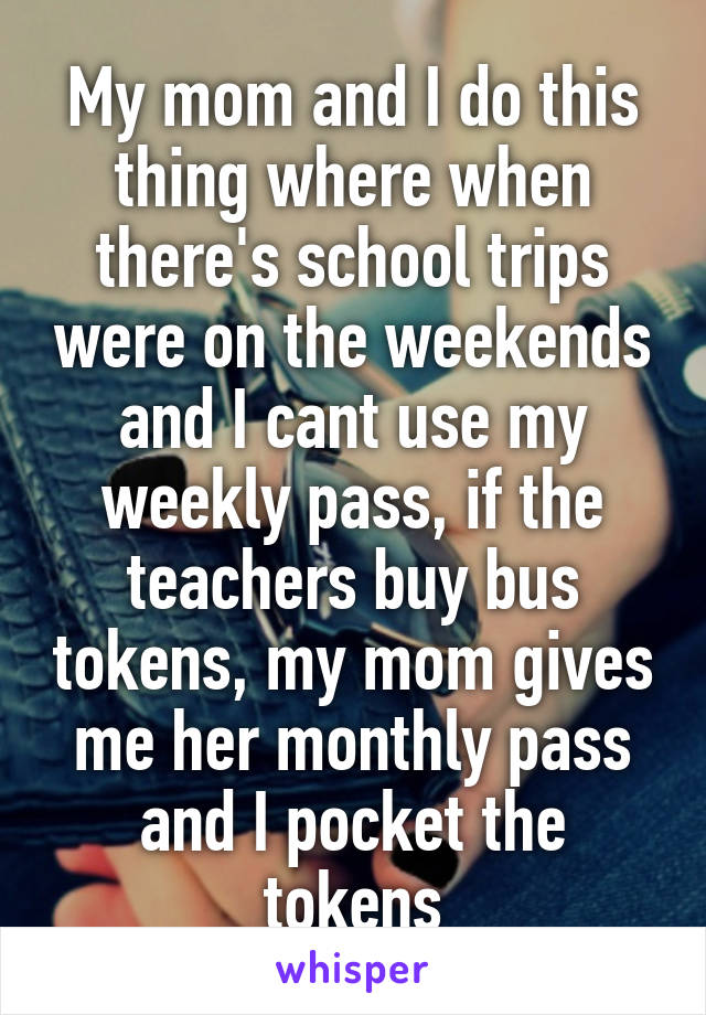 My mom and I do this thing where when there's school trips were on the weekends and I cant use my weekly pass, if the teachers buy bus tokens, my mom gives me her monthly pass and I pocket the tokens