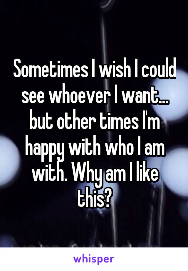 Sometimes I wish I could see whoever I want... but other times I'm happy with who I am with. Why am I like this?