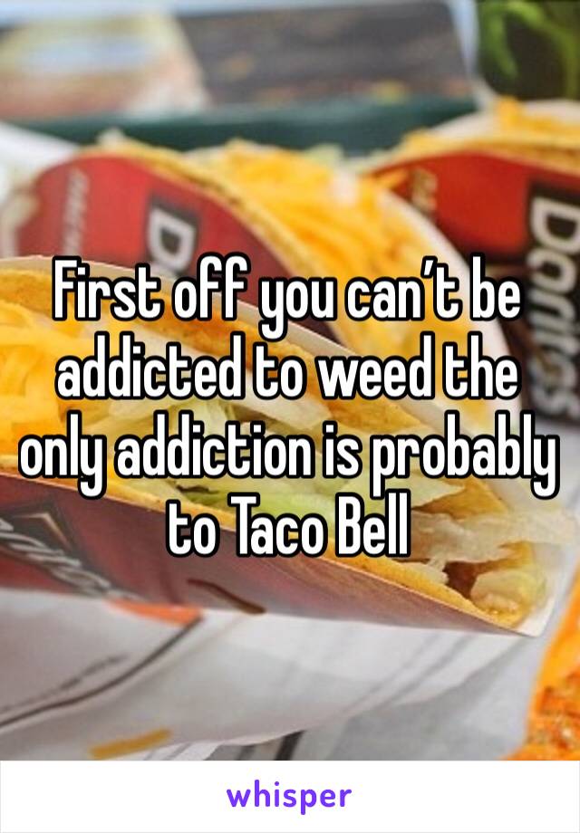 First off you can’t be addicted to weed the only addiction is probably to Taco Bell