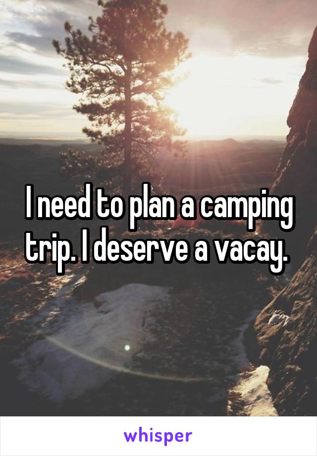 I need to plan a camping trip. I deserve a vacay. 