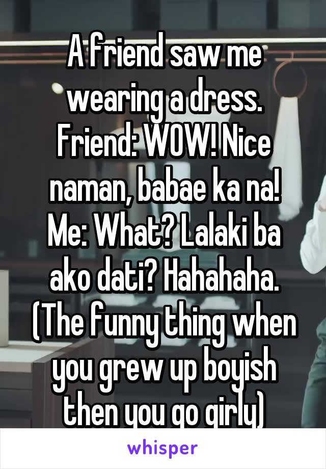 A friend saw me wearing a dress.
Friend: WOW! Nice naman, babae ka na!
Me: What? Lalaki ba ako dati? Hahahaha.
(The funny thing when you grew up boyish then you go girly)