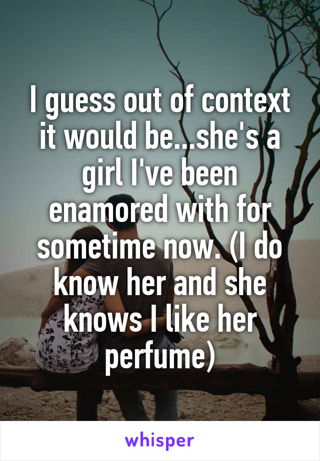 I guess out of context it would be...she's a girl I've been enamored with for sometime now. (I do know her and she knows I like her perfume)